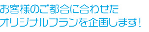 お客様のご都合に合わせたオリジナルプランを企画します！